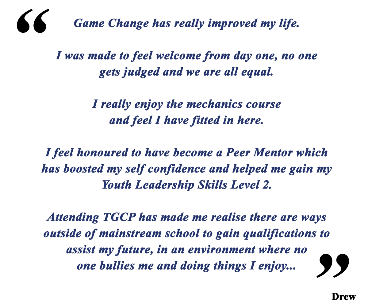 Game Change has really improved my life. I was made to feel welcome from day one, no one gets judged and we are all equal. I really enjoy the mechanics course and feel I have fitted in here. I feel honoured to have become a Peer Mentor which has boosted my selfconfidence and helped me gain my Youth Leadership Skills Level 2. Attending TGCP has made me realise there are ways outside of mainstream school to gain qualifications to assist my future, in an environment where no one bullies me and doing things I enjoy