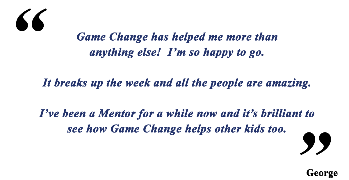 Game Change has helped me more than anything else! I’m so happy to go. It breaks up the week and all the people are amazing. I’ve been a Mentor for a while now and it’s brilliant to see how Game Change helps other kids too