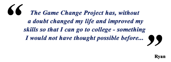The Game Change Project has, without a doubt changed my life and improved my skills so that I can go to college - something I would not have thought possible before